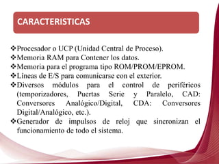 CARACTERISTICAS
Procesador o UCP (Unidad Central de Proceso).
Memoria RAM para Contener los datos.
Memoria para el programa tipo ROM/PROM/EPROM.
Líneas de E/S para comunicarse con el exterior.
Diversos módulos para el control de periféricos
(temporizadores, Puertas Serie y Paralelo, CAD:
Conversores Analógico/Digital, CDA: Conversores
Digital/Analógico, etc.).
Generador de impulsos de reloj que sincronizan el
funcionamiento de todo el sistema.
 