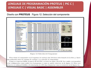 LENGUAJE DE PROGRAMACIÓN-PROTEUS | PIC C |
LENGUAJE C | VISUAL BASIC | ASSEMBLER
Diseño con PROTEUS
Diseño con PROTEUS Figura 12: Selección del componente
 