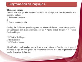 Programación en lenguaje C
Elementos básicos
Comentario, este permite la documentación del código y se usa de acuerdo a la
siguiente sintaxis
/* Este es un comentario */
ó
// Este es un comentario
Inicio y fin de bloque, permite agrupar un número de instrucciones las que pueden
ser ejecutadas con cierta prioridad. Se usa “{“para iniciar bloque y “ }” para
finalizar bloque.
“{//” Inicio de bloque
// Instrucciones
“}//” Final de bloque
Identificador, es el nombre que se le da a una variable o función por lo general
asociado al tipo de dato que ha de contener la variable o al tipo de procedimiento
que ha de realizar la función.
 