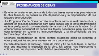 PROGRAMACION DE OBRAS
• Es el ordenamiento secuencial de todas las tareas necesarias para ejecutar
la obra teniendo en cuenta su interdependencia y la disponibilidad de los
factores de producción.
• La Programación de Obras permite establecer cómo se realizará la obra, y
asignar los recursos necesarios para cada trabajo, por lo tanto programación
es una prefiguración pormenorizada de la marcha futura de la obra. Es el
ordenamiento secuencial de todas las tareas necesarias para ejecutar la
obra teniendo en cuenta su interdependencia y la disponibilidad de los
factores de producción.
• Entonces programación de obras permite establecer cómo se realizará la
obra, y asignar los recursos necesarios para cada trabajo.
• Permite determinar la duración, fecha de inicio y fin de cada tarea, el tiempo
total que insumirá la ejecución de la obra, las tareas más importantes o
críticas y las que disponen de flexibilidad en el uso del tiempo.
 
