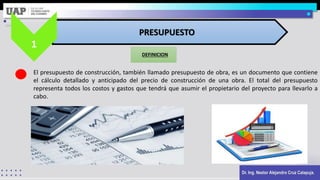 Dr. Ing. Nestor Alejandro Cruz Calapuja.
DEFINICION
PRESUPUESTO
1
El presupuesto de construcción, también llamado presupuesto de obra, es un documento que contiene
el cálculo detallado y anticipado del precio de construcción de una obra. El total del presupuesto
representa todos los costos y gastos que tendrá que asumir el propietario del proyecto para llevarlo a
cabo.
 