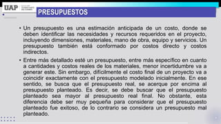 PRESUPUESTOS
• Un presupuesto es una estimación anticipada de un costo, donde se
deben identificar las necesidades y recursos requeridos en el proyecto,
incluyendo dimensiones, materiales, mano de obra, equipo y servicios. Un
presupuesto también está conformado por costos directo y costos
indirectos.
• Entre más detallado esté un presupuesto, entre más específico en cuanto
a cantidades y costos reales de los materiales, menor incertidumbre va a
generar este. Sin embargo, difícilmente el costo final de un proyecto va a
coincidir exactamente con el presupuesto modelado inicialmente. En ese
sentido, se busca que el presupuesto real, se acerque por encima al
presupuesto planteado. Es decir, se debe buscar que el presupuesto
planteado sea mayor al presupuesto real final. No obstante, esta
diferencia debe ser muy pequeña para considerar que el presupuesto
planteado fue exitoso, de lo contrario se considera un presupuesto mal
planteado.
 
