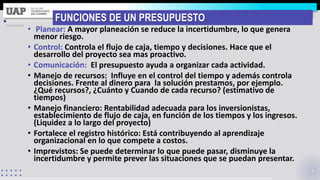 FUNCIONES DE UN PRESUPUESTO
• Planear: A mayor planeación se reduce la incertidumbre, lo que genera
menor riesgo.
• Control: Controla el flujo de caja, tiempo y decisiones. Hace que el
desarrollo del proyecto sea mas proactivo.
• Comunicación: El presupuesto ayuda a organizar cada actividad.
• Manejo de recursos: Influye en el control del tiempo y además controla
decisiones. Frente al dinero para la solución prestamos, por ejemplo.
¿Qué recursos?, ¿Cuánto y Cuando de cada recurso? (estimativo de
tiempos)
• Manejo financiero: Rentabilidad adecuada para los inversionistas,
establecimiento de flujo de caja, en función de los tiempos y los ingresos.
(Liquidez a lo largo del proyecto)
• Fortalece el registro histórico: Está contribuyendo al aprendizaje
organizacional en lo que compete a costos.
• Imprevistos: Se puede determinar lo que puede pasar, disminuye la
incertidumbre y permite prever las situaciones que se puedan presentar.
 