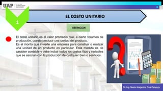 Dr. Ing. Nestor Alejandro Cruz Calapuja.
DEFINICION
EL COSTO UNITARIO
1
El costo unitario es el valor promedio que, a cierto volumen de
producción, cuesta producir una unidad del producto.
Es el monto que invierte una empresa para construir o realizar
una unidad de un producto en particular. Esta medida es de
carácter contable y debe incluir todos los costos fijos y variables
que se asocian con la producción de cualquier bien o servicios.
 