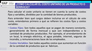 ¿COMO CALCULAR EL COSTO UNITARIO DE UN PRODUCTO O
SERRVICIO?
Para calcular el coste unitario se tienen en cuenta la suma de costos
fijos y variables, divididos por la cantidad de bienes producidos.
Para entender bien qué cargos deben incluirse en el cálculo de este
costo, entendamos primero a qué se refieren los costos fijos y costos
variables:
• Costos Fijos: Son todos aquellos que se pagan de manera constante,
generalmente de forma mensual y que son independientes a la
cantidad de productos producidos. Por ejemplo, el arrendamiento de
un local, la energía eléctrica, el agua potable, internet, seguros de
incendio, y remuneraciones base de los empleados.
• Costos Variables: Son todos aquellos costos que aumentan en función
de la cantidad de productos que se fabrican.
 