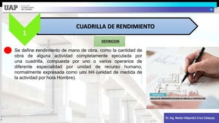 Dr. Ing. Nestor Alejandro Cruz Calapuja.
DEFINICION
CUADRILLA DE RENDIMIENTO
1
Se define rendimiento de mano de obra, como la cantidad de
obra de alguna actividad completamente ejecutada por
una cuadrilla, compuesta por uno o varios operarios de
diferente especialidad por unidad de recurso humano,
normalmente expresada como um/ hH (unidad de medida de
la actividad por hora Hombre).
 