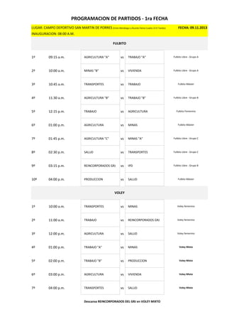LUGAR: CAMPO DEPORTIVO SAN MARTIN DE PORRES (Entre Mariátegui y Ricardo Palma Cuadra 14 El Tambo) FECHA: 09.11.2013
INAUGURACION: 08:00 A.M.
1º 09:15 a.m. AGRICULTURA "A" vs TRABAJO "A"
2º 10:00 a.m. MINAS "B" vs VIVIENDA
3º 10:45 a.m. TRANSPORTES vs TRABAJO
4º 11:30 a.m. AGRICULTURA "B" vs TRABAJO "B"
5º 12:15 p.m. TRABAJO vs AGRICULTURA
6º 01:00 p.m. AGRICULTURA vs MINAS
7º 01:45 p.m. AGRICULTURA "C" vs MINAS "A"
8º 02:30 p.m. SALUD vs TRANSPORTES
9º 03:15 p.m. REINCORPORADOS GRJ vs IPD
10º 04:00 p.m. PRODUCCION vs SALUD
1º 10:00 a.m. TRANSPORTES vs MINAS
2º 11:00 a.m. TRABAJO vs REINCORPORADOS GRJ
3º 12:00 p.m. AGRICULTURA vs SALUD
4º 01:00 p.m. TRABAJO "A" vs MINAS
5º 02:00 p.m. TRABAJO "B" vs PRODUCCION
6º 03:00 p.m. AGRICULTURA vs VIVIENDA
7º 04:00 p.m. TRANSPORTES vs SALUD
Descansa REINCORPORADOS DEL GRJ en VOLEY MIXTO
PROGRAMACION DE PARTIDOS - 1ra FECHA
FULBITO
Fulbito Libre - Grupo A
Voley Mixto
Fulbito Femenino
Fulbito Libre - Grupo C
Fulbito Máster
Fulbito Libre - Grupo A
Fulbito Máster
Fulbito Libre - Grupo B
Fulbito Libre - Grupo B
Fulbito Máster
Fulbito Libre - Grupo C
VOLEY
Voley Mixto
Voley femenino
Voley femenino
Voley femenino
Voley Mixto
Voley Mixto
 