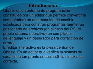                     IntroducciónQbasic es un entorno de programación constituido por un editor que permite convertir lacomputadora en una maquina de escribir,sofisticada para construir programas fuente, un gestionado de archivos (en el caso del PC, el propio sistema operativo),un compilador de lenguaje y un depurador para corrección de errores.El editor interactivo es la pieza central de Qbasic. Es un editor que verifica la sintaxis de cada linea tan pronto se teclea.Si la sintaxis es correcta, 