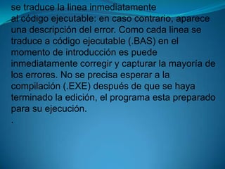 se traduce la linea inmediatamente al código ejecutable:en caso contrario, aparece una descripción del error. Como cada linea se traduce a código ejecutable (.BAS) en el momento de introducción es puede inmediatamente corregir y capturar la mayoría de los errores. No se precisa esperar a la compilación (.EXE) después de que se haya terminado la edición, el programa esta preparado para su ejecución..