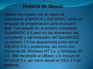 Historia de QbasicQBasic fue creado con el objeto de reemplazar al BASICA y GW-BASIC como un lenguaje de programación para el usuario final. Fue basado en el anterior compilador QuickBASIC 4.5 pero sin los elementos del compilador y del enlazador del QuickBASIC. La versión 1.0 fue despachada junto con el MS-DOS 5.0 y posteriores, así como con Windows 95, Windows NT 3.x, y Windows NT 4.0. IBM recompiló el QBasic y lo incluyó en PC-DOS 5.x, así como desde el OS/2 2.0 en adelante.