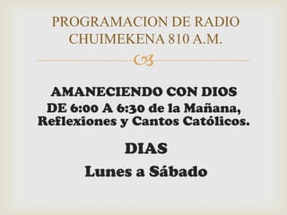 PROGRAMACION DE RADIO
    CHUIMEKENA 810 A.M.
             
 AMANECIENDO CON DIOS
 DE 6:00 A 6:30 de la Mañana,
Reflexiones y Cantos Católicos.

          DIAS
      Lunes a Sábado
 