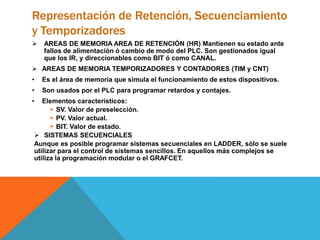 Representación de Retención, Secuenciamiento
y Temporizadores
 AREAS DE MEMORIA AREA DE RETENCIÓN (HR) Mantienen su estado ante
fallos de alimentación ó cambio de modo del PLC. Son gestionados igual
que los IR, y direccionables como BIT ó como CANAL.
 AREAS DE MEMORIA TEMPORIZADORES Y CONTADORES (TIM y CNT)
• Es el área de memoria que simula el funcionamiento de estos dispositivos.
• Son usados por el PLC para programar retardos y contajes.
• Elementos característicos:
 SV. Valor de preselección.
 PV. Valor actual.
 BIT. Valor de estado.
 SISTEMAS SECUENCIALES
Aunque es posible programar sistemas secuenciales en LADDER, sólo se suele
utilizar para el control de sistemas sencillos. En aquellos más complejos se
utiliza la programación modular o el GRAFCET.
 