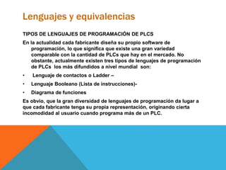 Lenguajes y equivalencias
TIPOS DE LENGUAJES DE PROGRAMACIÓN DE PLCS
En la actualidad cada fabricante diseña su propio software de
programación, lo que significa que existe una gran variedad
comparable con la cantidad de PLCs que hay en el mercado. No
obstante, actualmente existen tres tipos de lenguajes de programación
de PLCs los más difundidos a nivel mundial son:
• Lenguaje de contactos o Ladder –
• Lenguaje Booleano (Lista de instrucciones)-
• Diagrama de funciones
Es obvio, que la gran diversidad de lenguajes de programación da lugar a
que cada fabricante tenga su propia representación, originando cierta
incomodidad al usuario cuando programa más de un PLC.
 