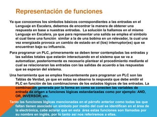 Representación de funciones
Ya que conocemos los símbolos básicos correspondientes a las entradas en el
Lenguaje en Escalera, debemos de encontrar la manera de obtener una
respuesta en base a nuestras entradas. La solución la hallamos en el mismo
Lenguaje en Escalera, ya que para representar una salida se emplea el símbolo
el cual tiene una función similar a la de una bobina en un relevador, la cual una
vez energizada provoca un cambio de estado en el (los) interruptor(es) que se
encuentran bajo su influencia.
Para programar un PLC, primeramente se deben tener contempladas las entradas y
las salidas totales que estarán interactuando en el sistema que se va a
automatizar, posteriormente es necesario plantear el procedimiento mediante el
cual se relacionaran las entradas con las salidas de acuerdo a las respuestas
que se esperan del sistema.
Una herramienta que se emplea frecuentemente para programar un PLC son las
Tablas de Verdad, ya que en estas se observa la respuesta que debe emitir el
PLC en función de las combinaciones de los estados lógicos de las entradas. La
combinación generada por la forma en como se conecten las variables de
entrada da origen a funciones lógicas estandarizadas como por ejemplo: AND,
OR, INVERSOR, etc.
Tanto las funciones lógicas mencionadas en el párrafo anterior como todas las que
faltan tienen asociado un símbolo por medio del cual se identifican en el área de
la electrónica, cabe aclarar que en esta área estas funciones son llamadas por
su nombre en inglés, por lo tanto así nos referiremos a ellas.
 