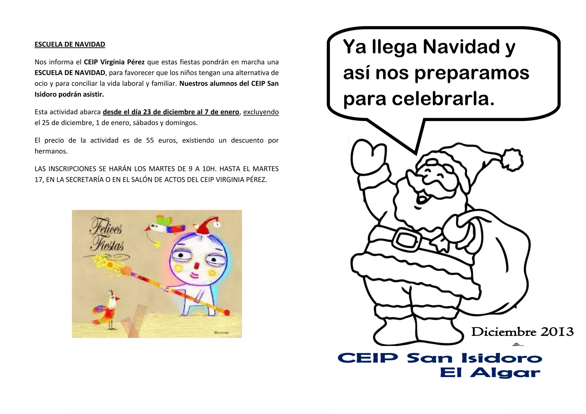 ESCUELA DE NAVIDAD
Nos informa el CEIP Virginia Pérez que estas fiestas pondrán en marcha una
ESCUELA DE NAVIDAD, para favorecer que los niños tengan una alternativa de
ocio y para conciliar la vida laboral y familiar. Nuestros alumnos del CEIP San
Isidoro podrán asistir.
Esta actividad abarca desde el día 23 de diciembre al 7 de enero, excluyendo
el 25 de diciembre, 1 de enero, sábados y domingos.
El precio de la actividad es de 55 euros, existiendo un descuento por
hermanos.
LAS INSCRIPCIONES SE HARÁN LOS MARTES DE 9 A 10H. HASTA EL MARTES
17, EN LA SECRETARÍA O EN EL SALÓN DE ACTOS DEL CEIP VIRGINIA PÉREZ.

Ya llega Navidad y
así nos preparamos
para celebrarla.

 