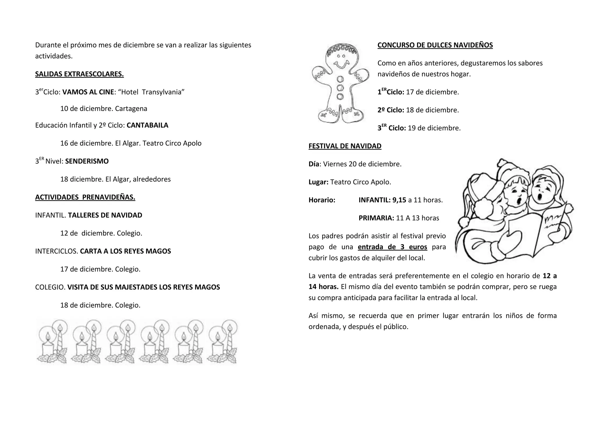 Durante el próximo mes de diciembre se van a realizar las siguientes
actividades.

CONCURSO DE DULCES NAVIDEÑOS

SALIDAS EXTRAESCOLARES.

Como en años anteriores, degustaremos los sabores
navideños de nuestros hogar.

3erCiclo: VAMOS AL CINE: “Hotel Transylvania”

1ERCiclo: 17 de diciembre.

10 de diciembre. Cartagena

2º Ciclo: 18 de diciembre.

Educación Infantil y 2º Ciclo: CANTABAILA

3ER Ciclo: 19 de diciembre.

16 de diciembre. El Algar. Teatro Circo Apolo
3ER Nivel: SENDERISMO
18 diciembre. El Algar, alrededores
ACTIVIDADES PRENAVIDEÑAS.
INFANTIL. TALLERES DE NAVIDAD
12 de diciembre. Colegio.
INTERCICLOS. CARTA A LOS REYES MAGOS
17 de diciembre. Colegio.
COLEGIO. VISITA DE SUS MAJESTADES LOS REYES MAGOS
18 de diciembre. Colegio.

FESTIVAL DE NAVIDAD
Día: Viernes 20 de diciembre.
Lugar: Teatro Circo Apolo.
Horario:

INFANTIL: 9,15 a 11 horas.
PRIMARIA: 11 A 13 horas

Los padres podrán asistir al festival previo
pago de una entrada de 3 euros para
cubrir los gastos de alquiler del local.
La venta de entradas será preferentemente en el colegio en horario de 12 a
14 horas. El mismo día del evento también se podrán comprar, pero se ruega
su compra anticipada para facilitar la entrada al local.
Así mismo, se recuerda que en primer lugar entrarán los niños de forma
ordenada, y después el público.

 