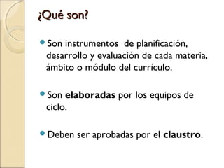 ¿Qué son?
Son

instrumentos de planificación,
desarrollo y evaluación de cada materia,
ámbito o módulo del currículo.

Son

elaboradas por los equipos de
ciclo.

Deben

ser aprobadas por el claustro.

 