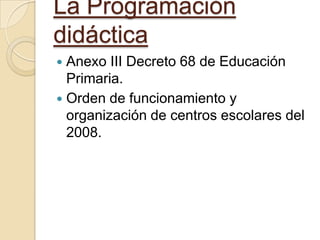 La Programación
didáctica
Anexo III Decreto 68 de Educación
Primaria.
 Orden de funcionamiento y
organización de centros escolares del
2008.


 