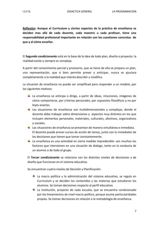 I.S.F.D. DIDACTICA GENERAL LA PROGRAMACION 
7 
Reflexión: Aunque el Curriculum y ciertos aspectos de la práctica de enseñanza se deciden mas allá de cada docente, cada maestro u cada profesor, tiene una responsabilidad profesional importante en relación con los cuestiones concretas de que y el cómo enseñar. El Segundo condicionante está en la base de la idea de todo plan, diseño o proyecto: la realidad existe y siempre es compleja. A partir del conocimiento parcial y provisorio, que se tiene de ella se prepara un plan, una representación, que si bien permite prever y anticipar, nunca se ajustara completamente a la realidad que intenta describir y modifica. La situación de enseñanza no puede ser simplificad para responder a un modelo, por los siguientes motivos: La enseñanza se anticipa o dirige, a partir de ideas, intuiciones, imágenes de cómo comportarse, por criterios personales, por supuestos filosóficos y no por leyes exactas. Las situaciones de enseñanza son multidimensionales y complejas, donde el docente debe trabajar sobre dimensiones y aspectos muy distintos en los que incluyen elementos personales, materiales, culturales, afectivos, organizativos y sociales. Las situaciones de enseñanza se presentan de manera simultánea e inmediata. 
El docente puede prever cursos de acción de tareas, junto con la inmediatez de las decisiones que tienen que tomar constantemente. La enseñanza es una actividad en cierta medida impredecible: son muchos los factores que intervienen en una situación de dialogo, tanto en la conducta de un alumno o de todo el grupo. 
El Tercer condicionante se relaciona con los distintos niveles de decisiones y de diseño que funcionan en el sistema educativo. Se encuentran cuatro niveles de Decisión y Planificación: 
 La macro política y la administración del sistema educativo, se regula en Curriculum y se deciden los contenidos y las materias que estudiaran los alumnos. Se toman decisiones respecto al perfil educativo. 
 La institución, proyecto de cada escuela, que se encuentra condicionado por los lineamientos de nivel macro político, porque asume particularidades propias. Se toman decisiones en relación a la metodología de enseñanza.  
