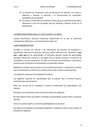 I.S.F.D. DIDACTICA GENERAL LA PROGRAMACION 
8 
 La situación de enseñanza, toma de decisiones en relación a las metas u objetivos a alcanzar, la selección y la secuenciación de contenidos, actividades que propondrá. 
 Los textos y materiales de enseñanza, textos, guías y materiales que están a disposición o que son accesibles para los docentes, influyen mucho en la planificación. 
Componentes de la planificación: Cuando planificamos tomamos decisiones básicamente en lo que se denomina componentes didácticos o curriculares básicos ellos son: LOS OBJETIVOS: Cumplen la función de orientar y de clasificación del proceso de enseñanza y aprendizaje tanto para el docente, alumnos, padres directivos etc. Describen el por qué y para que de los aprendizajes. Se formulan diversos niveles de generalidad, haciendo referencia al alumno, a los logros que se esperan alcanzar a través de las actividades y recursos propuestos. En ellos se sintetizan los contenidos y conductas o procesos que constituyen los aprendizajes considerados valiosos. Reflexionar y analizar que se busca con la enseñanza particular, es importante recordar que una enseñanza es siempre una relación entre quien enseña y quien aprende. Los propósitos expresan las finalidades formativas. Los objetivos expresan los aprendizajes que se esperan que el alumno alcance, asimilación de conocimientos. Mirar por encima de lo inmediato y puntual considerando los aprendizajes mas valiosos. Recuperar las características del contenido al definir los objetivos. No todo objetivo tiene que definir resultados de aprendizaje, puede referir a procesos abiertos. Tener en cuenta el perfil y el nivel de posibilidades de os alumnos. No todos los resultados de aprendizaje logrados en ladinamica de las aulas puede ser previstos en objetivos.  