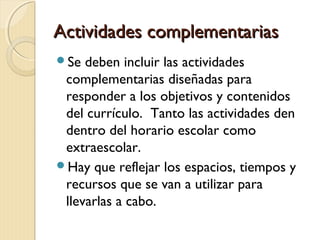Actividades complementarias
Se

deben incluir las actividades
complementarias diseñadas para
responder a los objetivos y contenidos
del currículo. Tanto las actividades den
dentro del horario escolar como
extraescolar.
Hay que reflejar los espacios, tiempos y
recursos que se van a utilizar para
llevarlas a cabo.

 