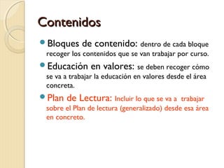 Contenidos
Bloques

de contenido: dentro de cada bloque

recoger los contenidos que se van trabajar por curso.

Educación

en valores: se deben recoger cómo

se va a trabajar la educación en valores desde el área
concreta.

Plan

de Lectura: Incluir lo que se va a

trabajar
sobre el Plan de lectura (generalizado) desde esa área
en concreto.

 