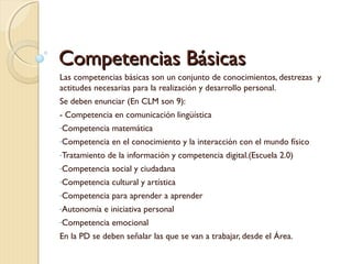 Competencias Básicas
Las competencias básicas son un conjunto de conocimientos, destrezas y
actitudes necesarias para la realización y desarrollo personal.
Se deben enunciar (En CLM son 9):
- Competencia en comunicación lingüística
-Competencia

matemática

-Competencia

en el conocimiento y la interacción con el mundo físico

-Tratamiento

de la información y competencia digital.(Escuela 2.0)

-Competencia

social y ciudadana

-Competencia

cultural y artística

-Competencia

para aprender a aprender

-Autonomía

e iniciativa personal

-Competencia

emocional

En la PD se deben señalar las que se van a trabajar, desde el Área.

 