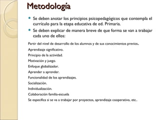 MetodologíaMetodología
 Se deben anotar los principios psicopedagógicos que contempla el
currículo para la etapa educativa de ed. Primaria.
 Se deben explicar de manera breve de que forma se van a trabajar
cada uno de ellos:
Partir del nivel de desarrollo de los alumnos y de sus conocimientos previos.
Aprendizaje significativo.
Principio de la actividad.
Motivación y juego.
Enfoque globalizador.
Aprender a aprender.
Funcionalidad de los aprendizajes.
Socialización.
Individualización.
Colaboración familia-escuela
Se especifica si se va a trabajar por proyectos, aprendizaje cooperativo, etc..
 