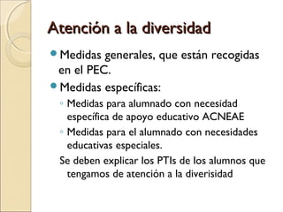 Atención a la diversidadAtención a la diversidad
Medidas generales, que están recogidas
en el PEC.
Medidas específicas:
◦ Medidas para alumnado con necesidad
específica de apoyo educativo ACNEAE
◦ Medidas para el alumnado con necesidades
educativas especiales.
Se deben explicar los PTIs de los alumnos que
tengamos de atención a la diverisidad
 