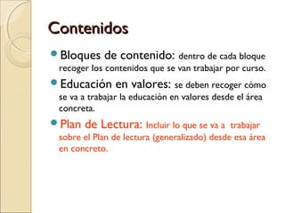 ContenidosContenidos
Bloques de contenido: dentro de cada bloque
recoger los contenidos que se van trabajar por curso.
Educación en valores: se deben recoger cómo
se va a trabajar la educación en valores desde el área
concreta.
Plan de Lectura: Incluir lo que se va a trabajar
sobre el Plan de lectura (generalizado) desde esa área
en concreto.
 