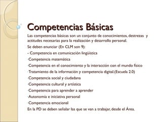 Competencias BásicasCompetencias Básicas
Las competencias básicas son un conjunto de conocimientos, destrezas y
actitudes necesarias para la realización y desarrollo personal.
Se deben enunciar (En CLM son 9):
- Competencia en comunicación lingüística
-Competencia matemática
-Competencia en el conocimiento y la interacción con el mundo físico
-Tratamiento de la información y competencia digital.(Escuela 2.0)
-Competencia social y ciudadana
-Competencia cultural y artística
-Competencia para aprender a aprender
-Autonomía e iniciativa personal
-Competencia emocional
En la PD se deben señalar las que se van a trabajar, desde el Área.
 