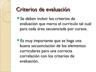 Criterios de evaluaciónCriterios de evaluación
Se deben incluir los criterios de
evaluación que marca el currículo tal cual
para cada área secuenciada por cursos.
Es muy importante que se haga una
buena secuenciación de los elementos
curriculares para una correcta
correlación con los criterios de
evaluación.
 