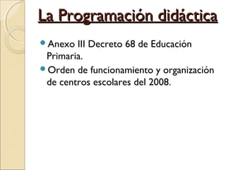 La Programación didácticaLa Programación didáctica
Anexo III Decreto 68 de Educación
Primaria.
Orden de funcionamiento y organización
de centros escolares del 2008.
 