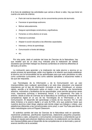 A la hora de establecer las actividades que vamos a llevar a cabo, hay que tener en
cuenta una serie de criterios:
 Partir del nivel de desarrollo y de los conocimientos previos del alumnado.

 Favorecer el aprendizaje autónomo.

 Motivar adecuadamente.

 Asegurar aprendizajes constructivos y significativos.

 Fomentar un clima afectivo en el aula.

 Potenciar la actividad.

 Adaptar la acción educativa a las diferentes capacidades.

 Intereses y ritmos de aprendizaje.

 Comunicación a través del diálogo.

 etc.
Por otra parte, dado el carácter del área de Ciencias de la Naturaleza, hay
que resaltar que es un área muy indicada para la realización de salidas
escolares que permitan trabajar los diversos contenidos en entornos diferentes al
del aula y el centro.
La motivación para aprender y la implicación de cada alumno y alumna en su
propio proceso de aprendizaje, están muy ligadas a la relación que pueda establecer
el alumno con la funcionalidad de los aprendizajes para que sean percibidos no sólo
como contenidos curriculares, sino como saberes aplicables a situaciones reales a
las que dar respuesta.
Las Tecnologías de la Información y de la Comunicación son ya casi
imprescindibles para cualquier aprendizaje y en esta área adquieren una especial
importancia por el tipo de información vinculada al área. Constituyen un acceso
rápido, sencillo a la información sobre el medio y son, además, una herramienta
atractiva, motivadora y facilitadora de los aprendizajes, pues permite aproximar seres
vivos, reacciones químicas o fenómenos físicos, a su experiencia. Por todo lo
anterior, desde el área de Ciencias de la Naturaleza se contribuye al desarrollo de la
competencia digital en el uso de las Tecnologías de la Información y de la
Comunicación. El desarrollo del aprendizaje a través de los recursos TIC no solo
debe limitarse a la pizarra digital o al aula ALTHIA, sino que podemos hacer que
nuestros alumnos creen blogs, páginas web donde colgar sus trabajos o videos, usar
plataformas diferentes a las convencionales como prezi, o usar YouTube para llevar a
cabo metodologías como el Flipped Classroom.
El auténtico sentido del área de Ciencias de la Naturaleza está en aprender,
resolviendo problemas, planificando experiencias, elaborando pequeños proyectos
y llevándolos a cabo, extrayendo y comunicando conclusiones y entendiendo que el
trabajo en equipo para alcanzar objetivos comunes y la colaboración con los demás,
son imprescindibles para el desarrollo de las competencias en el alumnado y para el
avance científico de la sociedad.
 