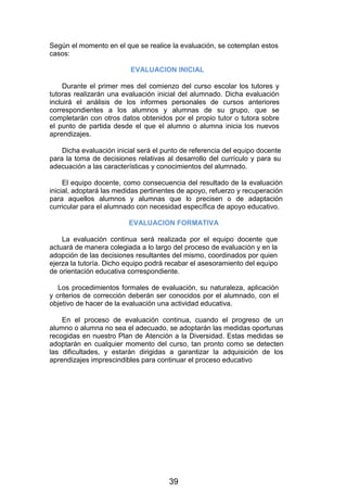 Según el momento en el que se realice la evaluación, se cotemplan estos
casos:
EVALUACION INICIAL
Durante el primer mes del comienzo del curso escolar los tutores y
tutoras realizarán una evaluación inicial del alumnado. Dicha evaluación
incluirá el análisis de los informes personales de cursos anteriores
correspondientes a los alumnos y alumnas de su grupo, que se
completarán con otros datos obtenidos por el propio tutor o tutora sobre
el punto de partida desde el que el alumno o alumna inicia los nuevos
aprendizajes.
Dicha evaluación inicial será el punto de referencia del equipo docente
para la toma de decisiones relativas al desarrollo del currículo y para su
adecuación a las características y conocimientos del alumnado.
El equipo docente, como consecuencia del resultado de la evaluación
inicial, adoptará las medidas pertinentes de apoyo, refuerzo y recuperación
para aquellos alumnos y alumnas que lo precisen o de adaptación
curricular para el alumnado con necesidad específica de apoyo educativo.
EVALUACION FORMATIVA
La evaluación continua será realizada por el equipo docente que
actuará de manera colegiada a lo largo del proceso de evaluación y en la
adopción de las decisiones resultantes del mismo, coordinados por quien
ejerza la tutoría. Dicho equipo podrá recabar el asesoramiento del equipo
de orientación educativa correspondiente.
Los procedimientos formales de evaluación, su naturaleza, aplicación
y criterios de corrección deberán ser conocidos por el alumnado, con el
objetivo de hacer de la evaluación una actividad educativa.
En el proceso de evaluación continua, cuando el progreso de un
alumno o alumna no sea el adecuado, se adoptarán las medidas oportunas
recogidas en nuestro Plan de Atención a la Diversidad. Estas medidas se
adoptarán en cualquier momento del curso, tan pronto como se detecten
las dificultades, y estarán dirigidas a garantizar la adquisición de los
aprendizajes imprescindibles para continuar el proceso educativo
39
 