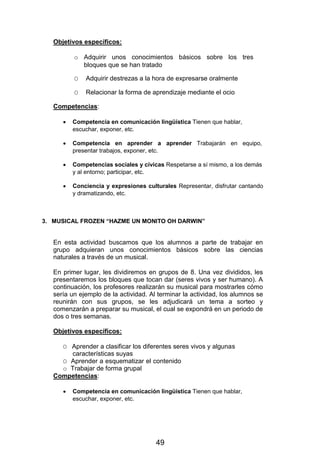 Objetivos específicos:
o Adquirir unos conocimientos básicos sobre los tres
bloques que se han tratado
O Adquirir destrezas a la hora de expresarse oralmente
O Relacionar la forma de aprendizaje mediante el ocio
Competencias:
 Competencia en comunicación lingüística Tienen que hablar,
escuchar, exponer, etc.

 Competencia en aprender a aprender Trabajarán en equipo,
presentar trabajos, exponer, etc.

 Competencias sociales y cívicas Respetarse a sí mismo, a los demás
y al entorno; participar, etc.

 Conciencia y expresiones culturales Representar, disfrutar cantando
y dramatizando, etc.



3. MUSICAL FROZEN “HAZME UN MONITO OH DARWIN”
En esta actividad buscamos que los alumnos a parte de trabajar en
grupo adquieran unos conocimientos básicos sobre las ciencias
naturales a través de un musical.
En primer lugar, les dividiremos en grupos de 8. Una vez divididos, les
presentaremos los bloques que tocan dar (seres vivos y ser humano). A
continuación, los profesores realizarán su musical para mostrarles cómo
sería un ejemplo de la actividad. Al terminar la actividad, los alumnos se
reunirán con sus grupos, se les adjudicará un tema a sorteo y
comenzarán a preparar su musical, el cual se expondrá en un periodo de
dos o tres semanas.
Objetivos específicos:
O Aprender a clasificar los diferentes seres vivos y algunas
características suyas
O Aprender a esquematizar el contenido
o Trabajar de forma grupal
Competencias:
 Competencia en comunicación lingüística Tienen que hablar,
escuchar, exponer, etc.
49
 