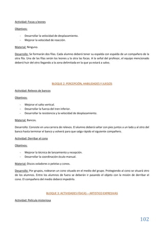 102
Actividad: Focas y leones
Objetivos:
- Desarrollar la velocidad de desplazamiento.
- Mejorar la velocidad de reacción.
Material: Ninguno.
Desarrollo: Se formarán dos filas. Cada alumno deberá tener su espalda con espalda de un compañero de la
otra fila. Una de las filas serán los leones y la otra las focas. A la señal del profesor, el equipo mencionado
deberá huir del otro llegando a la zona delimitada en la que ya estará a salvo.
BLOQUE 2: PERCEPCIÓN, HABILIDADES Y JUEGOS
Actividad: Relevos de bancos
Objetivos:
- Mejorar el salto vertical.
- Desarrollar la fuerza del tren inferior.
- Desarrollar la resistencia y la velocidad de desplazamiento.
Material: Bancos.
Desarrollo: Consiste en una carrera de relevos. El alumno deberá saltar con pies juntos a un lado y al otro del
banco hasta terminar el banco y volverá para que salga rápido el siguiente compañero.
Actividad: Derribar el cono
Objetivos:
- Mejorar la técnica de lanzamiento y recepción.
- Desarrollar la coordinación óculo-manual.
Material: Discos voladores o pelotas y conos.
Desarrollo: Por grupos, rodearan un cono situado en el medio del grupo. Protegiendo al cono se situará otro
de los alumnos. Entre los alumnos de fuera se deberán ir pasando el objeto con la misión de derribar el
cono. El compañero del medio deberá impedirlo.
BLOQUE 3: ACTIVIDADES FÍSICAS – ARTISTICO EXPRESIVAS
Actividad: Película misteriosa
 