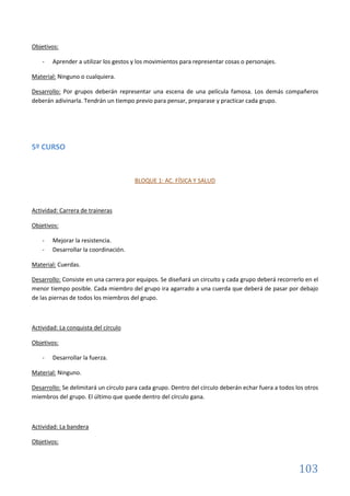 103
Objetivos:
- Aprender a utilizar los gestos y los movimientos para representar cosas o personajes.
Material: Ninguno o cualquiera.
Desarrollo: Por grupos deberán representar una escena de una película famosa. Los demás compañeros
deberán adivinarla. Tendrán un tiempo previo para pensar, preparase y practicar cada grupo.
5º CURSO
BLOQUE 1: AC. FÍSICA Y SALUD
Actividad: Carrera de traineras
Objetivos:
- Mejorar la resistencia.
- Desarrollar la coordinación.
Material: Cuerdas.
Desarrollo: Consiste en una carrera por equipos. Se diseñará un circuito y cada grupo deberá recorrerlo en el
menor tiempo posible. Cada miembro del grupo ira agarrado a una cuerda que deberá de pasar por debajo
de las piernas de todos los miembros del grupo.
Actividad: La conquista del círculo
Objetivos:
- Desarrollar la fuerza.
Material: Ninguno.
Desarrollo: Se delimitará un círculo para cada grupo. Dentro del círculo deberán echar fuera a todos los otros
miembros del grupo. El último que quede dentro del círculo gana.
Actividad: La bandera
Objetivos:
 