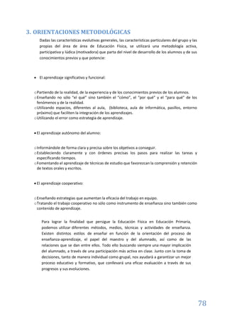 78
3. ORIENTACIONES METODOLÓGICAS
Dadas las características evolutivas generales, las características particulares del grupo y las
propias del área de área de Educación Física, se utilizará una metodología activa,
participativa y lúdica (motivadora) que parta del nivel de desarrollo de los alumnos y de sus
conocimientos previos y que potencie:
 El aprendizaje significativo y funcional:
oPartiendo de la realidad, de la experiencia y de los conocimientos previos de los alumnos.
oEnseñando no sólo “el qué” sino también el “cómo”, el “por qué” y el “para qué” de los
fenómenos y de la realidad.
oUtilizando espacios, diferentes al aula, (biblioteca, aula de informática, pasillos, entorno
próximo) que faciliten la integración de los aprendizajes.
oUtilizando el error como estrategia de aprendizaje.
 El aprendizaje autónomo del alumno:
oInformándole de forma clara y precisa sobre los objetivos a conseguir.
oEstableciendo claramente y con órdenes precisas los pasos para realizar las tareas y
especificando tiempos.
oFomentando el aprendizaje de técnicas de estudio que favorezcan la comprensión y retención
de textos orales y escritos.
 El aprendizaje cooperativo:
oEnseñando estrategias que aumentan la eficacia del trabajo en equipo.
oTratando el trabajo cooperativo no sólo como instrumento de enseñanza sino también como
contenido de aprendizaje.
Para lograr la finalidad que persigue la Educación Física en Educación Primaria,
podemos utilizar diferentes métodos, medios, técnicas y actividades de enseñanza.
Existen distintos estilos de enseñar en función de la orientación del proceso de
enseñanza-aprendizaje, el papel del maestro y del alumnado, así como de las
relaciones que se dan entre ellos. Todo ello buscando siempre una mayor implicación
del alumnado, a través de una participación más activa en clase. Junto con la toma de
decisiones, tanto de manera individual como grupal, nos ayudará a garantizar un mejor
proceso educativo y formativo, que conllevará una eficaz evaluación a través de sus
progresos y sus evoluciones.
 
