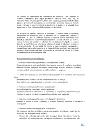 82
12. Orientar los sentimientos de competencia del alumnado. Éstos suponen un
incentivo fundamental para seguir practicando actividad física. Para ello, es
necesario utilizar refuerzos positivos, frente a los negativos; proporcionando feedback
positivos promoviendo sensaciones de competencia y confianza, motivando hacia la
tarea y no hacia el ego, trasmitiendo a los alumnos el gusto por la actividad física,
asegurando un clima motivacional adecuado para el aprendizaje.
13. Actualización docente, formación e innovación. Es imprescindible la formación
permanente del profesorado para el desarrollo de su competencia personal y
profesional, ya que le permitirá conocer y practicar nuevas actividades físico
deportivas y actualizarse en contenidos acordes con la sociedad actual en que vivimos,
nuevas maneras de enseñar y actualizar las ya tradicionales, ligadas a juegos,
deportes y manifestaciones culturales y artísticas, la salud, la educación en valores,
el emprendimiento y la motricidad. Así mismo, la experimentación, investigación e
innovación por parte del profesional de la Educación Física contribuirá a enriquecer la
asignatura y sus propias prácticas, permitiendo la extensión de formas de trabajo
innovadoras entre profesionales del área.
Nueva información sobre metodología.
 Estilos de enseñanza que posibilitan la participación del alumno:
- Se caracterizan por la participación de los alumnos en el proceso de enseñanza-aprendizaje.
- Realizan funciones específicas del docente, como corregir, evaluar o informar a los demás
compañeros de le ejecución, de esta forma la enseñanza es recíproca.
 Estilos de enseñanza que fomentan la individualización de la enseñanza en la educación
física:
- Pretende que los alumnos sean más autónomos a la hora de trabajar.
- Que el alumno sea capaz de evaluar su ejecución y tomar sus decisiones.
 Estilos de enseñanza que favorecen la socialización:
- Hacen énfasis en las capacidades sociales del alumno.
- Ayudan a promover la educación en la convivencia, la cooperación, la participación, la
cohesión, el respeto, el trabajo en equipo y la sensibilidad hacia los demás.
 Estilos de enseñanza que favorecen el nivel cognitivo del alumno:
- Obligan al alumno a buscar soluciones, a resolver problemas mediante la indagación e
investigación.
 Estilos de enseñanza que promueven la creatividad:
- Se busca que los alumnos elaboren sus propios juegos y actividades a través de los
materiales que les proporcione el profesor.
 Elección de contenidos apropiados para conseguir clases más activas. Todos los
contenidos son importantes pero hay algunos que favorecen una participación más
 