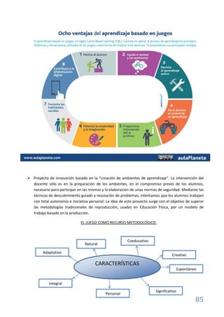 85
 Proyecto de innovación basado en la “creación de ambientes de aprendizaje”. La intervención del
docente sólo es en la preparación de los ambientes, en el compromiso previo de los alumnos,
necesario para participar en las mismas y la elaboración de unas normas de seguridad. Mediante las
técnicas de descubrimiento guiado y resolución de problemas, intentamos que los alumnos trabajen
con total autonomía e iniciativa personal. La idea de este proyecto surge con el objetivo de superar
las metodologías tradicionales de reproducción, usadas en Educación Física, por un modelo de
trabajo basado en la producción.
EL JUEGO COMO RECURSO METODOLÓGICO.
CARACTERÍSTICAS
Natural
Coeducativo
Creativo
Espontáneo
Significativo
Personal
Integral
Adaptativo
 