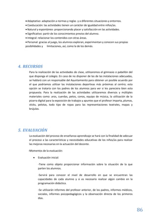 86
 Adaptativo: adaptación a normas y reglas y a diferentes situaciones y entornos.
 Coeducación: las actividades tienen un carácter de igualdad entre niños/as.
 Natural y espontáneo: proporcionando placer y satisfacción en las actividades.
 Significativo: partir de los conocimientos previos del alumno.
 Integral: relacionar los contenidos con otras áreas.
 Personal: gracias al juego, los alumnos exploran, experimentan y conocen sus propias
posibilidades y limitaciones, así, como la de los demás.
4. RECURSOS
Para la realización de las actividades de clase, utilizaremos el gimnasio o pabellón del
que disponga el colegio. En caso de no disponer de las de las instalaciones adecuadas,
se hablará con un responsable del Ayuntamiento para obtener un posible acuerdo por
el que podríamos utilizar las instalaciones deportivas más próximas al centro; esta
opción se trataría con los padres de los alumnos para ver si les pareciera bien esta
propuesta. Para la realización de las actividades utilizaremos diversos y múltiples
materiales como: aros, cuerdas, petos, conos, equipo de música, la utilización de la
pizarra digital para la exposición de trabajos y apuntes que el profesor imparta, plumas,
sticks, pelotas, todo tipo de ropas para las representaciones teatrales, mapas y
brújulas.
5. EVALUACIÓN
La evaluación del proceso de enseñanza-aprendizaje se hará con la finalidad de adecuar
el proceso a las características y necesidades educativas de los niños/as para realizar
las mejoras necesarias en la actuación del docente.
-Momentos de la evaluación:
 Evaluación inicial:
-Tiene como objeto proporcionar información sobre la situación de la que
parten los alumnos.
-Servirá para conocer el nivel de desarrollo en que se encuentran las
capacidades de cada alumno y si es necesario realizar algún cambio en la
programación didáctica.
-Se utilizarán informes del profesor anterior, de los padres, informes médicos,
sociales, informes psicopedagógicos y la observación directa de los primeros
días.
 