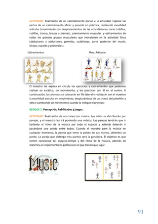 91
ACTIVIDAD: Realización de un calentamiento previo a la actividad. Explicar las
partes de un calentamiento eficaz y ponerlo en práctica, realizando movilidad
articular (movimiento con desplazamientos de las articulaciones como tobillos,
rodillas, tronco, brazos y piernas), calentamiento muscular y estiramientos de
todos los grandes grupos musculares que intervienen en la actividad física
(abductores y adductores, gemelos, cuádriceps, parte posterior del muslo,
bíceps, espalda y pectorales).
Estiramientos Mov. Articular
El maestro les explica en círculo los ejercicios y estiramientos que podemos
realizar en estático, sin movimiento, y los practican con él en el centro. A
continuación, los alumnos se colocarán en fila lateral y realizarán con el maestro
la movilidad articular en movimiento, desplazándose de un lateral del pabellón a
otro y cambiando de movimiento cuando lo indique el profesor.
BLOQUE 2: Percepción, habilidades y juegos.
ACTIVIDAD: Realización de una tarea con música. Los niños se distribuirán por
parejas, y el maestro les irá poniendo una música. Las parejas tendrán que ir
bailando al ritmo de la música por todo el espacio y además deberán ir
pasándose una pelota entre todos. Cuando el maestro pare la música en
cualquier momento, la pareja que tiene la pelota en sus manos, obtendrá un
punto. La pareja que obtenga más puntos será la ganadora. El objetivo es que
tomen conciencia del espacio-tiempo y del ritmo de la música, además de
meterles un implemento (la pelota) con el que tienen que jugar.
 