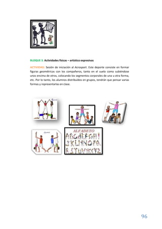 96
BLOQUE 3: Actividades físicas – artístico expresivas
ACTIVIDAD: Sesión de iniciación al Acrosport. Este deporte consiste en formar
figuras geométricas con los compañeros, tanto en el suelo como subiéndose
unos encima de otros, colocando los segmentos corporales de una u otra forma,
etc. Por lo tanto, los alumnos distribuídos en grupos, tendrán que pensar varias
formas y representarlas en clase.
 