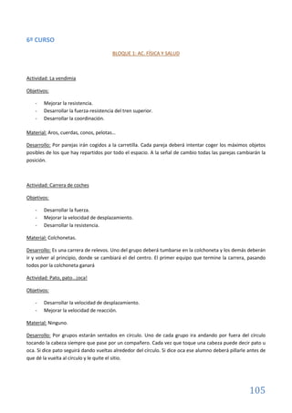 105
6º CURSO
BLOQUE 1: AC. FÍSICA Y SALUD
Actividad: La vendimia
Objetivos:
- Mejorar la resistencia.
- Desarrollar la fuerza-resistencia del tren superior.
- Desarrollar la coordinación.
Material: Aros, cuerdas, conos, pelotas…
Desarrollo: Por parejas irán cogidos a la carretilla. Cada pareja deberá intentar coger los máximos objetos
posibles de los que hay repartidos por todo el espacio. A la señal de cambio todas las parejas cambiarán la
posición.
Actividad: Carrera de coches
Objetivos:
- Desarrollar la fuerza.
- Mejorar la velocidad de desplazamiento.
- Desarrollar la resistencia.
Material: Colchonetas.
Desarrollo: Es una carrera de relevos. Uno del grupo deberá tumbarse en la colchoneta y los demás deberán
ir y volver al principio, donde se cambiará el del centro. El primer equipo que termine la carrera, pasando
todos por la colchoneta ganará
Actividad: Pato, pato…¡oca!
Objetivos:
- Desarrollar la velocidad de desplazamiento.
- Mejorar la velocidad de reacción.
Material: Ninguno.
Desarrollo: Por grupos estarán sentados en círculo. Uno de cada grupo ira andando por fuera del círculo
tocando la cabeza siempre que pase por un compañero. Cada vez que toque una cabeza puede decir pato u
oca. Si dice pato seguirá dando vueltas alrededor del círculo. Si dice oca ese alumno deberá pillarle antes de
que dé la vuelta al círculo y le quite el sitio.
 
