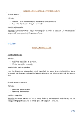 101
BLOQUE 3: ACTIVIDADES FÍSICAS – ARTISTICO EXPRESIVAS
Actividad: Aerobic
Objetivos:
- Aprender a adaptar el movimiento a estructuras de espacio temporal.
- Desarrollar el sentido del ritmo y la coordinación.
Material: Música aerobic.
Desarrollo: El profesor enseñara a encajar diferentes pasos de aerobic en la canción. Los alumnos deberán
realizar una breve coreografía con los pasos enseñados.
4º CURSO
BLOQUE 1: AC. FÍSICA Y SALUD
Actividad: Robar la cola
Objetivos:
- Desarrollar la capacidad de resistencia.
- Mejorar la velocidad de reacción.
Material: Petos, cuerdas o pañuelos.
Desarrollo: Cada alumno se colocará una cuerda enganchada con la parte de atrás del pantalón. A la señal
del profesor todos intentarán robar a sus compañeros la cuerda. Al final del tiempo quien más cuerdas tenga
gana.
Actividad: Eslabones diferentes
Objetivos:
- Desarrollar la fuerza máxima.
- Desarrollar la coordinación.
Material: Picas y conos.
Desarrollo: Por grupos, rodearán una pica en vertical. Dados de la mano deberán hacer fuerza y tirar para
que alguno del grupo toque la pica del centro. Quien la toque pasará a ser la pica.
 