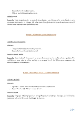 104
- Desarrollar la velocidad de reacción.
- Mejorar la velocidad de desplazamiento.
Material: Conos.
Desarrollo: Todos los participantes se colocarán boca abajo y a una distancia de los conos. Habrá un cono
menos que participantes en el juego. A la señal, todo el mundo deberá ir corriendo a coger un cono. El
alumno que se quede sin cono quedará eliminado.
BLOQUE 2: PERCEPCIÓN, HABILIDADES Y JUEGOS
Actividad: Invasión de campo
Objetivos:
- Mejorar la técnica de lanzamiento y recepción.
- Desarrollar la coordinación óculo-manual.
Material: Muchas pelotas.
Desarrollo: Cada mitad de la clase ocupará un campo. En cada campo hay muchas pelotas repartidas. A la
señal deberán lanzar todas las pelotas que haya en su campo al otro. Al final del tiempo el equipo que más
pelotas tenga en su campo perderá.
BLOQUE 3: ACTIVIDADES FÍSICAS – ARTISTICO EXPRESIVAS
Actividad: Bailamos
Objetivos:
- Aprender a adaptar el movimiento a estructuras de espacio temporal.
- Desarrollar el sentido del ritmo y la coordinación.
Material: Música.
Desarrollo: Por grupos deberán preparar una coreografía para una canción que ellos elijan. Los movimientos
y pasos del baile serán libremente elegidos por los alumnos.
 