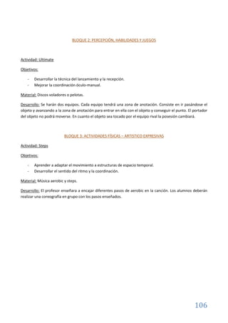 106
BLOQUE 2: PERCEPCIÓN, HABILIDADES Y JUEGOS
Actividad: Ultimate
Objetivos:
- Desarrollar la técnica del lanzamiento y la recepción.
- Mejorar la coordinación óculo-manual.
Material: Discos voladores o pelotas.
Desarrollo: Se harán dos equipos. Cada equipo tendrá una zona de anotación. Consiste en ir pasándose el
objeto y avanzando a la zona de anotación para entrar en ella con el objeto y conseguir el punto. El portador
del objeto no podrá moverse. En cuanto el objeto sea tocado por el equipo rival la posesión cambiará.
BLOQUE 3: ACTIVIDADES FÍSICAS – ARTISTICO EXPRESIVAS
Actividad: Steps
Objetivos:
- Aprender a adaptar el movimiento a estructuras de espacio temporal.
- Desarrollar el sentido del ritmo y la coordinación.
Material: Música aerobic y steps.
Desarrollo: El profesor enseñara a encajar diferentes pasos de aerobic en la canción. Los alumnos deberán
realizar una coreografía en grupo con los pasos enseñados.
 