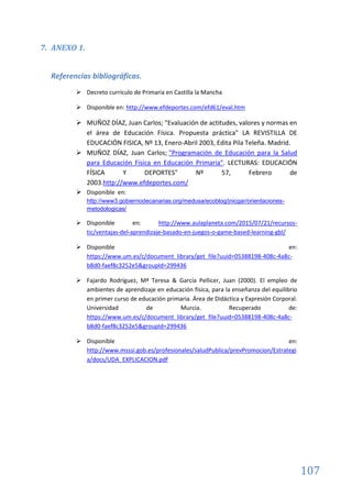 107
7. ANEXO 1.
Referencias bibliográficas.
 Decreto currículo de Primaria en Castilla la Mancha
 Disponible en: http://www.efdeportes.com/efd61/eval.htm
 MUÑOZ DÍAZ, Juan Carlos; "Evaluación de actitudes, valores y normas en
el área de Educación Física. Propuesta práctica" LA REVISTILLA DE
EDUCACIÓN FISICA, Nº 13, Enero-Abril 2003, Edita Pila Teleña. Madrid.
 MUÑOZ DÍAZ, Juan Carlos; "Programación de Educación para la Salud
para Educación Física en Educación Primaria". LECTURAS: EDUCACIÓN
FÍSICA Y DEPORTES" Nº 57, Febrero de
2003.http://www.efdeportes.com/
 Disponible en:
http://www3.gobiernodecanarias.org/medusa/ecoblog/jnicgar/orientaciones-
metodologicas/
 Disponible en: http://www.aulaplaneta.com/2015/07/21/recursos-
tic/ventajas-del-aprendizaje-basado-en-juegos-o-game-based-learning-gbl/
 Disponible en:
https://www.um.es/c/document_library/get_file?uuid=05388198-408c-4a8c-
b8d0-faef8c3252e5&groupId=299436
 Fajardo Rodríguez, Mª Teresa & García Pellicer, Juan (2000). El empleo de
ambientes de aprendizaje en educación física, para la enseñanza del equilibrio
en primer curso de educación primaria. Área de Didáctica y Expresión Corporal.
Universidad de Murcia. Recuperado de:
https://www.um.es/c/document_library/get_file?uuid=05388198-408c-4a8c-
b8d0-faef8c3252e5&groupId=299436
 Disponible en:
http://www.msssi.gob.es/profesionales/saludPublica/prevPromocion/Estrategi
a/docs/UDA_EXPLICACION.pdf
 