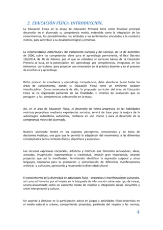 4
2. EDUCACIÓN FÍSICA. INTRODUCCIÓN.
La Educación Física en la etapa de Educación Primaria tiene como finalidad principal
desarrollar en el alumnado su competencia motriz, entendida como la integración de los
conocimientos, los procedimientos, las actitudes y los sentimientos vinculados a la conducta
motora, para contribuir a su desarrollo integral y armónico.
La recomendación 2006/962/EC del Parlamento Europeo y del Consejo, de 18 de diciembre
de 2006, sobre las competencias clave para el aprendizaje permanente, el Real Decreto
126/2014, de 28 de febrero, por el que se establece el currículo básico de la Educación
Primaria se basa, en la potenciación del aprendizaje por competencias, integradas en los
elementos curriculares para propiciar una renovación en la práctica docente y en el proceso
de enseñanza y aprendizaje.
Dicho proceso de enseñanza y aprendizaje competencial, debe abordarse desde todas las
áreas de conocimiento, donde la Educación Física tiene un eminente carácter
interdisciplinar. Como consecuencia de ello, la propuesta curricular del área de Educación
Física se ha organizado partiendo de las finalidades y criterios de evaluación que se
persiguen y las competencias a desarrollar en la etapa.
Así, en el área de Educación Física, el desarrollo de forma progresiva de las habilidades
motrices perceptivas mediante experiencias variadas, servirá de base para la mejora de la
autoimagen, autoestima, autonomía, confianza en uno mismo y para el desarrollo de la
competencia motriz del alumnado.
Nuestro alumnado tendrá en los aspectos perceptivos, emocionales y de toma de
decisiones motrices, una guía que le permita la adaptación del movimiento a las diferentes
complejidades de los contextos físicos, deportivos y expresivos.
Los recursos expresivos corporales, artísticos y motrices que fomenten sensaciones, ideas,
actitudes, imaginación, espontaneidad y creatividad, tendrán gran importancia, creando
proyectos que así lo manifiesten. Permitiendo identificar la expresión corporal y otros
lenguajes, necesarios para la producción y comunicación de diferentes manifestaciones
artísticas y culturales, apreciando y respetando la diversidad cultural.
El conocimiento de la diversidad de actividades físico - deportivas y manifestaciones culturales,
así como el fomento por el interés en la búsqueda de información sobre este tipo de tareas,
servirá al alumnado como un excelente medio de relación e integración social, encuentro y
unión interpersonal y cultural.
Un aspecto a destacar es la participación activa en juegos y actividades físico-deportivas en
el medio natural o urbano, compartiendo proyectos, partiendo del respeto a las normas,
 